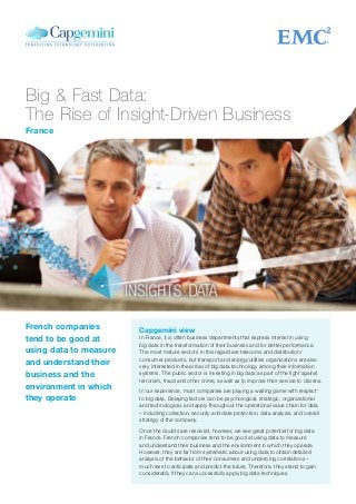 Big & Fast Data:
The Rise of Insight-Driven Business
Capgemini view
In France, it is often business departments that express interest in using
big data in the transformation of their business and for better performance.
The most mature sectors in this regard are telecoms and distribution/
consumer products, but transport and energy/utilities organizations are also
very interested in the arrival of big data technology among their information
systems. The public sector is investing in big data as part of the fight against
terrorism, fraud and other crime, as well as to improve their service to citizens.
In our experience, most companies are playing a waiting game with respect
to big data. Delaying factors can be psychological, strategic, organizational
and technological, and apply throughout the operational value chain for data
– including collection, security and data protection, data analysis, and overall
strategy of the company.
Once the doubts are resolved, however, we see great potential for big data
in France. French companies tend to be good at using data to measure
and understand their business and the environment in which they operate.
However, they are far from systematic about using data to obtain detailed
analysis of the behavior of their consumers and underlying correlations –
much less to anticipate and predict the future. Therefore, they stand to gain
considerably if they can successfully apply big data techniques.
French companies
tend to be good at
using data to measure
and understand their
business and the
environment in which
they operate
France
 
