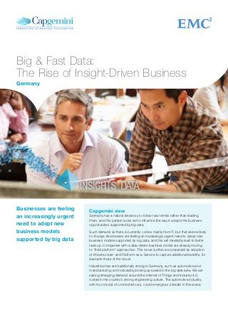 Big & Fast Data:
The Rise of Insight-Driven Business
Capgemini view
Germany has a natural tendency to follow new trends rather than leading
them, and this pattern looks set to influence the way it adopts the business
opportunities supported by big data.
Such demand as there is currently comes mainly from IT, but that seems likely
to change. Businesses are feeling an increasingly urgent need to adopt new
business models supported by big data, and this will inevitably lead to faster
take-up. Companies with a data-driven business model are already moving
to “third platform” approaches. This move is often accompanied by adoption
of Infrastructure- and Platform-as-a-Service to capture additional benefits, for
example those of the cloud.
Industries that are traditionally strong in Germany, such as automotive and
manufacturing, are noticeably picking up speed in the big data area. We are
seeing emerging demand around the Internet of Things and Industry 4.0,
rooted in the country’s strong engineering culture. The automotive industry,
with its concept of connected cars, could emerge as a leader in this arena.
Businesses are feeling
an increasingly urgent
need to adopt new
business models
supported by big data
Germany
 
