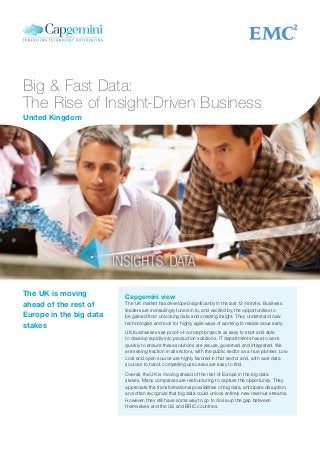 Big & Fast Data:
The Rise of Insight-Driven Business
Capgemini view
The UK market has developed significantly in the last 12 months. Business
leaders are increasingly tuned in to, and excited by, the opportunities to
be gained from unlocking data and creating insight. They understand new
technologies and look for highly agile ways of working to realize value early.
UK businesses see proof-of-concept projects as easy to start and able
to develop rapidly into production solutions. IT departments have to work
quickly to ensure these solutions are secure, governed and integrated. We
are seeing traction in all sectors, with the public sector as a true pioneer. Low
cost and open source are highly favored in that sector and, with vast data
sources to hand, compelling use cases are easy to find.
Overall, the UK is moving ahead of the rest of Europe in the big data
stakes. Many companies are restructuring to capture the opportunity. They
appreciate the transformational possibilities of big data, anticipate disruption,
and often recognize that big data could unlock entirely new revenue streams.
However, they still have some way to go to close up the gap between
themselves and the US and BRIC countries.
The UK is moving
ahead of the rest of
Europe in the big data
stakes
United Kingdom
 