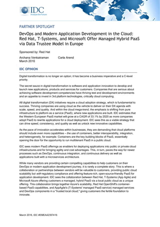March 2016, IDC #EMEA42397416
PARTNER SPOTLIGHT
DevOps and Modern Application Development in the Cloud:
Red Hat, T-Systems, and Microsoft Offer Managed Hybrid PaaS
via Data Trustee Model in Europe
Sponsored by: Red Hat
Archana Venkatraman Carla Arend
March 2016
IDC OPINION
Digital transformation is no longer an option; it has become a business imperative and a C-level
priority.
The secret sauce in digital transformation is software and application innovation to develop and
launch new applications, products and services for customers. Companies that are serious about
achieving software development competencies have thriving test and development environments
and an appetite to invest in 3rd platform technologies, critically cloud computing.
All digital transformation (DX) initiatives require a cloud adoption strategy, which is fundamental to
success. Thriving companies are using cloud as the vehicle to deliver on their DX agenda with
scale, speed, and quality. And within the cloud mega-trend, the emphasis is shifting from pure
infrastructure to platform as a service (PaaS), where new applications are built. IDC estimates that
the Western European PaaS market will grow at a CAGR of 33.1% by 2020 as more companies
adopt PaaS to rewrite applications for a cloud deployment. IDC sees this as a viable strategy that
can drive speed, consistency, and quality as well as unlock new innovative capabilities.
As the pace of innovation accelerates within businesses, they are demanding that cloud platforms
should include even more capabilities — the use of containers, better interoperability, integration,
and heterogeneity, for example. Containers are the key building blocks of PaaS, essentially
opening the door for the opportunity to run multitenant PaaS in a public cloud.
IDC sees modern PaaS offerings as enablers for deploying applications into public or private cloud
infrastructures and for bringing agility and cost advantages. This, in turn, paves the way for newer
processes such as DevOps, continuous integration, and continuous delivery as well as
applications built with a microservices architecture.
While many vendors are providing certain compelling capabilities to help customers on their
DevOps or modern application development journey, it is rarely a complete story. This is where a
collaboration or partnerships between vendors will be valuable to customers, providing public cloud
scalability but with regulatory compliance and offering feature-rich, open-source–friendly PaaS for
application development. IDC sees the collaboration between Red Hat, T–Systems (App Agile) and
Microsoft Azure offering customers a managed, hybrid PaaS via a local public cloud as a unique
offering. This collaboration brings together Azure's scalability, Red Hat OpenShift's container-
based PaaS capabilities, and AppAgile's (T-Systems' managed PaaS service) managed services
and DevOps components in a "trusted local cloud," giving customers the fertile foundation to
innovate.
 