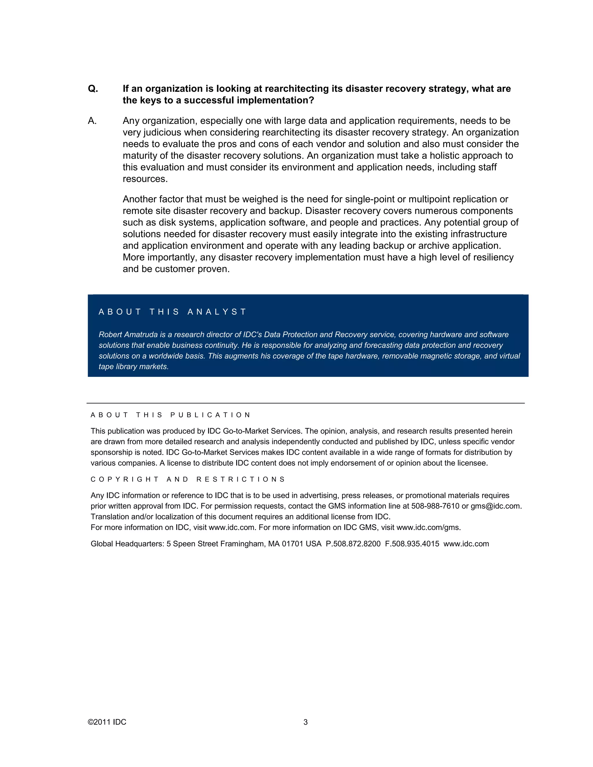 Q.         If an organization is looking at rearchitecting its disaster recovery strategy, what are
           the keys to a successful implementation?

A.         Any organization, especially one with large data and application requirements, needs to be
           very judicious when considering rearchitecting its disaster recovery strategy. An organization
           needs to evaluate the pros and cons of each vendor and solution and also must consider the
           maturity of the disaster recovery solutions. An organization must take a holistic approach to
           this evaluation and must consider its environment and application needs, including staff
           resources.

           Another factor that must be weighed is the need for single-point or multipoint replication or
           remote site disaster recovery and backup. Disaster recovery covers numerous components
           such as disk systems, application software, and people and practices. Any potential group of
           solutions needed for disaster recovery must easily integrate into the existing infrastructure
           and application environment and operate with any leading backup or archive application.
           More importantly, any disaster recovery implementation must have a high level of resiliency
           and be customer proven.



     A B O U T     T H I S    A N A L Y S T

     Robert Amatruda is a research director of IDC's Data Protection and Recovery service, covering hardware and software
     solutions that enable business continuity. He is responsible for analyzing and forecasting data protection and recovery
     solutions on a worldwide basis. This augments his coverage of the tape hardware, removable magnetic storage, and virtual
     tape library markets.




A B O U T      T H I S   P U B L I C A T I O N

This publication was produced by IDC Go-to-Market Services. The opinion, analysis, and research results presented herein
are drawn from more detailed research and analysis independently conducted and published by IDC, unless specific vendor
sponsorship is noted. IDC Go-to-Market Services makes IDC content available in a wide range of formats for distribution by
various companies. A license to distribute IDC content does not imply endorsement of or opinion about the licensee.

C O P Y R I G H T        A N D   R E S T R I C T I O N S

Any IDC information or reference to IDC that is to be used in advertising, press releases, or promotional materials requires
prior written approval from IDC. For permission requests, contact the GMS information line at 508-988-7610 or gms@idc.com.
Translation and/or localization of this document requires an additional license from IDC.
For more information on IDC, visit www.idc.com. For more information on IDC GMS, visit www.idc.com/gms.

Global Headquarters: 5 Speen Street Framingham, MA 01701 USA P.508.872.8200 F.508.935.4015 www.idc.com




©2011 IDC                                                      3
 
