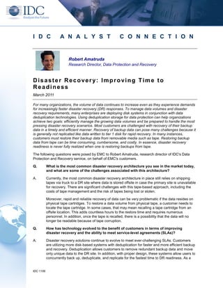 I D C               A N A L Y S T                         C O N N E C T I O N


                         Robert Amatruda
                         Research Director, Data Protection and Recovery



Disaster Recovery: Improving Time to
Readiness
March 2011

For many organizations, the volume of data continues to increase even as they experience demands
for increasingly faster disaster recovery (DR) responses. To manage data volumes and disaster
recovery requirements, many enterprises are deploying disk systems in conjunction with data
deduplication technologies. Using deduplication storage for data protection can help organizations
achieve two goals: efficiently manage the growing data volumes and be prepared to handle the most
pressing disaster recovery scenarios. Most customers are challenged with recovery of their backup
data in a timely and efficient manner. Recovery of backup data can pose many challenges because it
is generally not replicated like data written to tier 1 disk for rapid recovery. In many instances,
customers must restore their backup data from removable media such as tape. Restoring backup
data from tape can be time consuming, cumbersome, and costly. In essence, disaster recovery
readiness is never fully realized when one is restoring backups from tape.

The following questions were posed by EMC to Robert Amatruda, research director of IDC's Data
Protection and Recovery service, on behalf of EMC's customers.

Q.         What is the most common disaster recovery architecture you see in the market today,
           and what are some of the challenges associated with this architecture?

A.         Currently, the most common disaster recovery architecture in place still relies on shipping
           tapes via truck to a DR site where data is stored offsite in case the primary site is unavailable
           for recovery. There are significant challenges with this tape-based approach, including the
           costs of tape management and the risk of tapes being lost or stolen.

           Moreover, rapid and reliable recovery of data can be very problematic if the data resides on
           physical tape cartridges. To restore a data volume from physical tape, a customer needs to
           locate the tape cartridge. In some cases, that may mean recalling a tape cartridge from an
           offsite location. This adds countless hours to the restore time and requires numerous
           personnel. In addition, once the tape is recalled, there is a possibility that the data will no
           longer be readable because of tape corruption.

Q.         How has technology evolved to the benefit of customers in terms of improving
           disaster recovery and the ability to meet service-level agreements (SLAs)?

A.         Disaster recovery solutions continue to evolve to meet ever-challenging SLAs. Customers
           are utilizing more disk-based systems with deduplication for faster and more efficient backup
           and recovery. Deduplication allows customers to remove redundant backup data and move
           only unique data to the DR site. In addition, with proper design, these systems allow users to
           concurrently back up, deduplicate, and replicate for the fastest time to DR readiness. As a


IDC 1106
 