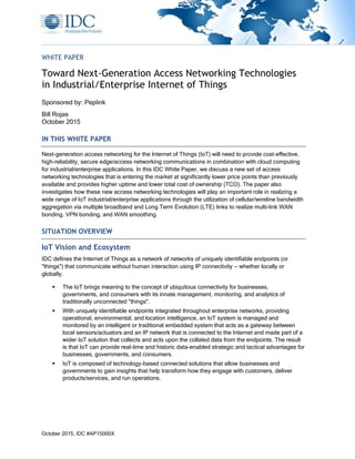 October 2015, IDC #AP15000X
WHITE PAPER
Toward Next-Generation Access Networking Technologies
in Industrial/Enterprise Internet of Things
Sponsored by: Peplink
Bill Rojas
October 2015
IN THIS WHITE PAPER
Next-generation access networking for the Internet of Things (IoT) will need to provide cost-effective,
high-reliability, secure edge/access networking communications in combination with cloud computing
for industrial/enterprise applications. In this IDC White Paper, we discuss a new set of access
networking technologies that is entering the market at significantly lower price points than previously
available and provides higher uptime and lower total cost of ownership (TCO). The paper also
investigates how these new access networking technologies will play an important role in realizing a
wide range of IoT industrial/enterprise applications through the utilization of cellular/wireline bandwidth
aggregation via multiple broadband and Long Term Evolution (LTE) links to realize multi-link WAN
bonding, VPN bonding, and WAN smoothing.
SITUATION OVERVIEW
IoT Vision and Ecosystem
IDC defines the Internet of Things as a network of networks of uniquely identifiable endpoints (or
"things") that communicate without human interaction using IP connectivity — whether locally or
globally.
 The IoT brings meaning to the concept of ubiquitous connectivity for businesses,
governments, and consumers with its innate management, monitoring, and analytics of
traditionally unconnected "things".
 With uniquely identifiable endpoints integrated throughout enterprise networks, providing
operational, environmental, and location intelligence, an IoT system is managed and
monitored by an intelligent or traditional embedded system that acts as a gateway between
local sensors/actuators and an IP network that is connected to the Internet and made part of a
wider IoT solution that collects and acts upon the collated data from the endpoints. The result
is that IoT can provide real-time and historic data-enabled strategic and tactical advantages for
businesses, governments, and consumers.
 IoT is composed of technology-based connected solutions that allow businesses and
governments to gain insights that help transform how they engage with customers, deliver
products/services, and run operations.
 