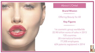 About L’Oréal
Brand Mission
Offering Beauty for All
Key Figures
1st cosmetic group worldwilde
22.98 billion euros of sales in 2013
130 countries
28 international brands
77,500 employees
624 patents registered in 2014
 