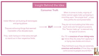 Insight Behind the Idea
Consumer Truth
When it comes to looks, majority of
Indian women apply make up keeping in
mind they want “the simple look”, a look
that justifies the word presentable.
They do not mind adding that little extra
touch and color for special occasions.
This “fancier make up” is reserved only
for special occasions.
Our TG is conscious of over doing make
up, hence they shy away from applying it
or trying new shades and colours
They hold back cause they are extremely
conscious and sensitive of how they may
come across to people around them.
Indian Women are busting all stereotypes
and going places.
They are achieving things that seemed
impossible a few decades back.
They work hard put in that extra strength
to stand out in their respective fields.
BUT
 