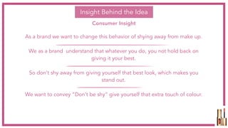 Insight Behind the Idea
Consumer Insight
As a brand we want to change this behavior of shying away from make up.
We as a brand understand that whatever you do, you not hold back on
giving it your best.
So don’t shy away from giving yourself that best look, which makes you
stand out.
We want to convey “Don’t be shy” give yourself that extra touch of colour.
 