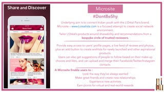 Underlying aim is to connect Indian youth with the L’Oréal Paris brand.
Microsite – www.Lorealista.com is a focused attempt to create social network
environment.
Tailor L’Oréal’s products around shareability and recommendations from a
bespoke circle of trusted reviewers.
Provide easy access to users’ profile pages, a live feed of reviews and photos,
plus an add button to create wishlists for newly launched and other aspirational
products.
Users can also get suggestions of people to follow based on their make-up
choices and likes, and can upload and merge their Facebook/Twitter/Instagram
contacts.
A Microsite Enable users to :
Look the way they've always wanted
Make great friends and create new relationships
Experience new activities
Earn points for virtual and real-world rewards
Microsite
#DontBeShy
 