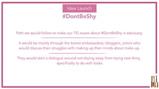 Path we would follow to make our TG aware about #DontBeShy is advocacy.
It would be mainly through the brand ambassadors, bloggers, actors who
would discuss their struggles with making up their minds about make up.
They would start a dialogue around not shying away from trying new things
specifically to do with looks
Idea Launch
#DontBeShy
 