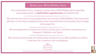 The central theme of our campaign revolves around #DontBeShy which essentially
encourages women to shed all their apprehensions and walk the talk.
We now want the women to post about their own versions of #DontBeShy. That could mean
talking to a man they’ve always fancied or wear that bold colour of the jacket they’ve always
shied away from.
We encourage them to venture out of their comfort zone and share it with pictures on
Instagram, Facebook, and Twitter.
We choose the best suited and creative story to feature on our official platform as well as
invite them for a makeover and a photoshoot.
Share your #DontBeShy Story
Earned media
Sales conversion
Press coverage
Conversations and buzz around the campaigns of traditional media on social media
KPI’s:
 