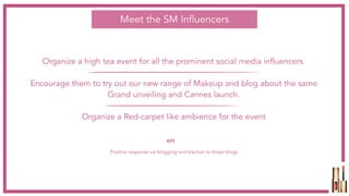Organize a high tea event for all the prominent social media influencers.
Encourage them to try out our new range of Makeup and blog about the same
Grand unveiling and Cannes launch.
Organize a Red-carpet like ambience for the event
Meet the SM Influencers
Positive response via blogging and traction to these blogs
KPI
 