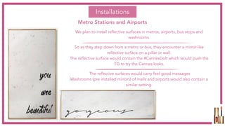 We plan to install reflective surfaces in metros, airports, bus stops and
washrooms.
So as they step down from a metro or bus, they encounter a mirror-like
reflective surface on a pillar or wall.
The reflective surface would contain the #CannesDoIt which would push the
TG to try the Cannes looks.
The reflective surfaces would carry feel good messages
Washrooms (pre installed mirrors) of malls and airports would also contain a
similar setting.
Installations
Metro Stations and Airports
 