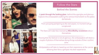 A peek through the looking glass  behind the spangles and glamour.
Capture the ambassadors walking the camera-lined stretch to the palais
de festivals.
From pre-party pampering to the red carpet, no moment will go
uncaptured.
The Stars will make few interesting #DontBeShy revelations about
themselves.
Proving that the festival is not all glamour, the ambassadors will share a
couple of photos of themselves doing things outside of their comfort
zone.
Ambassadors will take to tweeting out their experience at the cannes,
allowing their fans a glimpse into their experience.
Follow the Stars
Behind the Scenes
 