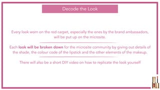 Every look worn on the red carpet, especially the ones by the brand ambassadors,
will be put up on the microsite.
Each look will be broken down for the microsite community by giving out details of
the shade, the colour code of the lipstick and the other elements of the makeup.
There will also be a short DIY video on how to replicate the look yourself
Decode the Look
 