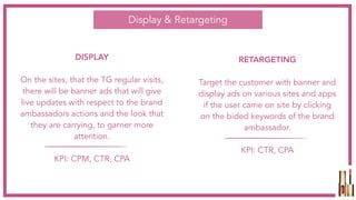 RETARGETING
Target the customer with banner and
display ads on various sites and apps
if the user came on site by clicking
on the bided keywords of the brand
ambassador.
KPI: CTR, CPA
DISPLAY
On the sites, that the TG regular visits,
there will be banner ads that will give
live updates with respect to the brand
ambassadors actions and the look that
they are carrying, to garner more
attention.
KPI: CPM, CTR, CPA
Display & Retargeting
 