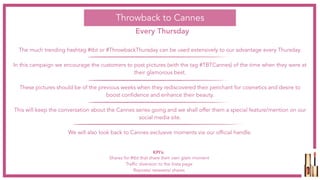 The much trending hashtag #tbt or #ThrowbackThursday can be used extensively to our advantage every Thursday.
In this campaign we encourage the customers to post pictures (with the tag #TBTCannes) of the time when they were at
their glamorous best.
These pictures should be of the previous weeks when they rediscovered their penchant for cosmetics and desire to
boost confidence and enhance their beauty.
This will keep the conversation about the Cannes series going and we shall offer them a special feature/mention on our
social media site.
We will also look back to Cannes exclusive moments via our official handle.
Throwback to Cannes
Every Thursday
Shares for #tbt that share their own glam moment
Traffic diversion to the Insta page
Reposts/ retweets/ shares
KPI’s:
 