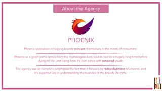 PHOENIX
About the Agency
Phoenix specialises in helping brands reinvent themselves in the minds of consumers. 
Phoenix as a given name comes from the mythological bird, said to live for a hugely long time before
dying by fire, and rising from it's own ashes with renewed youth.
The agency was so named to emphasise the fact that it focuses on redevelopment of a brand, and
it's expertise lies in understanding the nuances of the brands life cycle. 
 