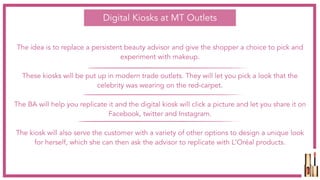 The idea is to replace a persistent beauty advisor and give the shopper a choice to pick and
experiment with makeup.
These kiosks will be put up in modern trade outlets. They will let you pick a look that the
celebrity was wearing on the red-carpet.
The BA will help you replicate it and the digital kiosk will click a picture and let you share it on
Facebook, twitter and Instagram.
The kiosk will also serve the customer with a variety of other options to design a unique look
for herself, which she can then ask the advisor to replicate with L'Oréal products.
Digital Kiosks at MT Outlets
 