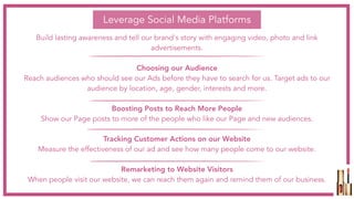 Leverage Social Media Platforms
Build lasting awareness and tell our brand's story with engaging video, photo and link
advertisements.
Choosing our Audience
Reach audiences who should see our Ads before they have to search for us. Target ads to our
audience by location, age, gender, interests and more.
Boosting Posts to Reach More People
Show our Page posts to more of the people who like our Page and new audiences.
Tracking Customer Actions on our Website
Measure the effectiveness of our ad and see how many people come to our website.
Remarketing to Website Visitors
When people visit our website, we can reach them again and remind them of our business.
 