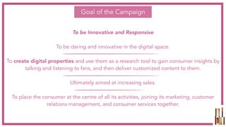 Goal of the Campaign
To be Innovative and Responsive
To be daring and innovative in the digital space.
To create digital properties and use them as a research tool to gain consumer insights by
talking and listening to fans, and then deliver customized content to them.
Ultimately aimed at increasing sales.
To place the consumer at the centre of all its activities, joining its marketing, customer
relations management, and consumer services together.
 