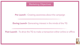 Marketing Objectives
Pre Launch - Creating awareness about the campaign
During Launch- Generating interest in the minds of the TG
Post Launch - To drive the TG to make a transaction either online or offline
 