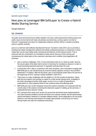 May 2015, IDC #CL54X
BUYER CASE STUDY
How pixx.io Leveraged IBM SoftLayer to Create a Hybrid
Media Sharing Service
Giorgio Nebuloni
IDC OPINION
As public cloud services become widely adopted in Europe, hybrid approaches linking private and
public cloud environments with data and policies are becoming a serious option not only for
internal IT organizations but also for independent software vendors (ISVs) or solution providers
active in specific verticals.
pixx.io is a German web software development house. Founded in early 2014, pixx.io provides a
professional media management software that allows professional groups or companies to share
media files via the cloud safely while maintaining full retention of the original content. This is
achieved with the combination of a standalone media server (the pixx.io box) storing and
compressing the media data on the customers' premises and a multitier cloud application off-
premises.
 pixx.io had two challenges. First, it must avoid fixed costs as in a start-up mode. Second,
the cloud copies of the data had to remain in Germany for compliance reasons in order to
avoid precluding potential expansion in regulated verticals down the road.
 In December 2014, after a comparison with other providers, pixx.io decided to engage with
IBM SoftLayer to use infrastructure-as-a-service (IaaS) capacity running in the provider's
datacenter in Frankfurt. After the first tests, pixx.io launched the public beta of its service at
the beginning of 2015, making it widely available in April 2015.
 There were no major challenges with the platform in its first months of operation. Along
with the pre-emptive cost savings on capex for a fully owned infrastructure, scalability is
the other advantage of public IaaS usage, as pixx.io is on a path of expanding its
subscription on cloud capacity while its own customer base and offerings grow.
 IBM SoftLayer was not the cheapest among the options evaluated, but compared with the
overall value of the solution (including the extensive support in setting up the services), it
presented the best value for money.
 IDC maintains that cases such as pixx.io's prove that real hybrid cloud implementations
can solve business problems and do not have to be massive ordeals. Not all hybrid setups
require low-latency networks or complex software stacks. Some applications can be purely
based on over-the-top transmissions of smaller data packets, and yet they can have a
strong impact and value for employee productivity.
 