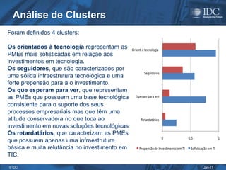 Análise de Clusters
Foram definidos 4 clusters:

Os orientados à tecnologia representam as Orient. à tecnologia
PMEs mais sofisticadas em relação aos
investimentos em tecnologia.
Os seguidores, que são caracterizados por
                                                    Seguidores
uma sólida infraestrutura tecnológica e uma
forte propensão para a o investimento.
Os que esperam para ver, que representam
as PMEs que possuem uma base tecnológica Esperam para ver
consistente para o suporte dos seus
processos empresariais mas que têm uma
atitude conservadora no que toca ao             Retardatários
investimento em novas soluções tecnológicas.
Os retardatários, que caracterizam as PMEs
                                                               0                 0,5                   1
que possuem apenas uma infraestrutura
básica e muita relutância no investimento em   Propensão de Investimento em TI    Sofisticação em TI
TIC.
© IDC                                                                                      Jan-11
 