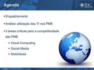 Agenda

 Enquadramento

 Análise utilização das TI nas PME

 3 áreas críticas para a competitividade
  das PME

         Cloud Computing
         Social Media
         Mobilidade



© IDC                                       Jan-11
 