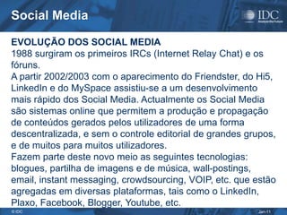 Social Media

EVOLUÇÃO DOS SOCIAL MEDIA
1988 surgiram os primeiros IRCs (Internet Relay Chat) e os
fóruns.
A partir 2002/2003 com o aparecimento do Friendster, do Hi5,
LinkedIn e do MySpace assistiu-se a um desenvolvimento
mais rápido dos Social Media. Actualmente os Social Media
são sistemas online que permitem a produção e propagação
de conteúdos gerados pelos utilizadores de uma forma
descentralizada, e sem o controle editorial de grandes grupos,
e de muitos para muitos utilizadores.
Fazem parte deste novo meio as seguintes tecnologias:
blogues, partilha de imagens e de música, wall-postings,
email, instant messaging, crowdsourcing, VOIP, etc. que estão
agregadas em diversas plataformas, tais como o LinkedIn,
Plaxo, Facebook, Blogger, Youtube, etc.
© IDC                                                    Jan-11
 