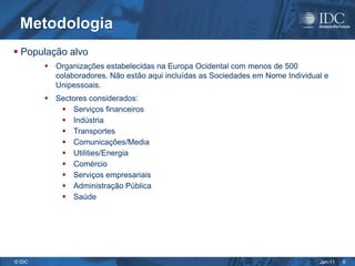 Metodologia
 População alvo
         Organizações estabelecidas na Europa Ocidental com menos de 500
          colaboradores. Não estão aqui incluídas as Sociedades em Nome Individual e
          Unipessoais.
         Sectores considerados:
            Serviços financeiros
            Indústria
            Transportes
            Comunicações/Media
            Utilities/Energia
            Comércio
            Serviços empresariais
            Administração Pública
            Saúde




© IDC                                                                            Jan-11   6
 