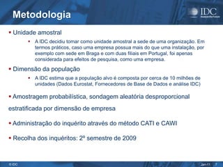Metodologia
 Unidade amostral
         A IDC decidiu tomar como unidade amostral a sede de uma organização. Em
          termos práticos, caso uma empresa possua mais do que uma instalação, por
          exemplo com sede em Braga e com duas filiais em Portugal, foi apenas
          considerada para efeitos de pesquisa, como uma empresa.

 Dimensão da população
         A IDC estima que a população alvo é composta por cerca de 10 milhões de
          unidades (Dados Eurostat, Fornecedores de Base de Dados e análise IDC)

 Amostragem probabilística, sondagem aleatória desproporcional
estratificada por dimensão de empresa

 Administração do inquérito através do método CATI e CAWI

 Recolha dos inquéritos: 2º semestre de 2009



© IDC                                                                               Jan-11   7
 
