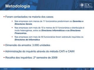 Metodologia

 Foram contactados na maioria dos casos:
         Nas empresas com menos de 11 funcionários predominam os Gerentes e
          Directores Gerais
         Nas empresas com mais de 10 e menos de 51 funcionários a distribuição é
          muito heterogénea, entre os Directores Informáticos e os Directores
          Financeiros.
         Nas empresas com mais de 50 funcionários foram sobretudo inquiridos os
          Directores de Informática

 Dimensão da amostra: 3.000 unidades

 Administração do inquérito através do método CATI e CAWI

 Recolha dos inquéritos: 2º semestre de 2009



© IDC                                                                               Jan-11   8
 
