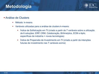 Metodologia

 Análise de Clusters
         Método: k-means
         Variáveis utilizadas para a análise de clusters k-means:
              Índice de Sofisticação em TI (criado a partir de 7 variáveis sobre a utilização
               de 6 soluções: ERP, CRM, Colaboração, BI/Analytics, ECM e Aplic.
               específicas da indústria + novas tecnologias)
              Índice de Propensão de Investimento em TI (criado a partir da intenções
               futuras de investimento nas 7 variáveis acima)




© IDC                                                                                   Jan-11   9
 