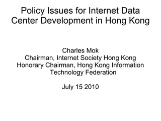 Policy Issues for Internet Data Center Development in Hong Kong Charles Mok Chairman, Internet Society Hong Kong Honorary Chairman, Hong Kong Information Technology Federation July 15 2010 