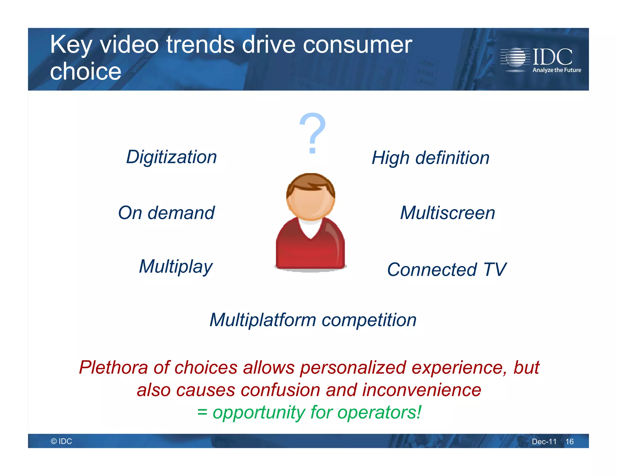 Key video trends drive consumer
choice


             Digitization
                                  ?       High definition

            On demand                         Multiscreen

               Multiplay                    Connected TV

                       Multiplatform competition

        Plethora of choices allows personalized experience, but
               also causes confusion and inconvenience
                      = opportunity for operators!
© IDC                                                         Dec-11   16
 