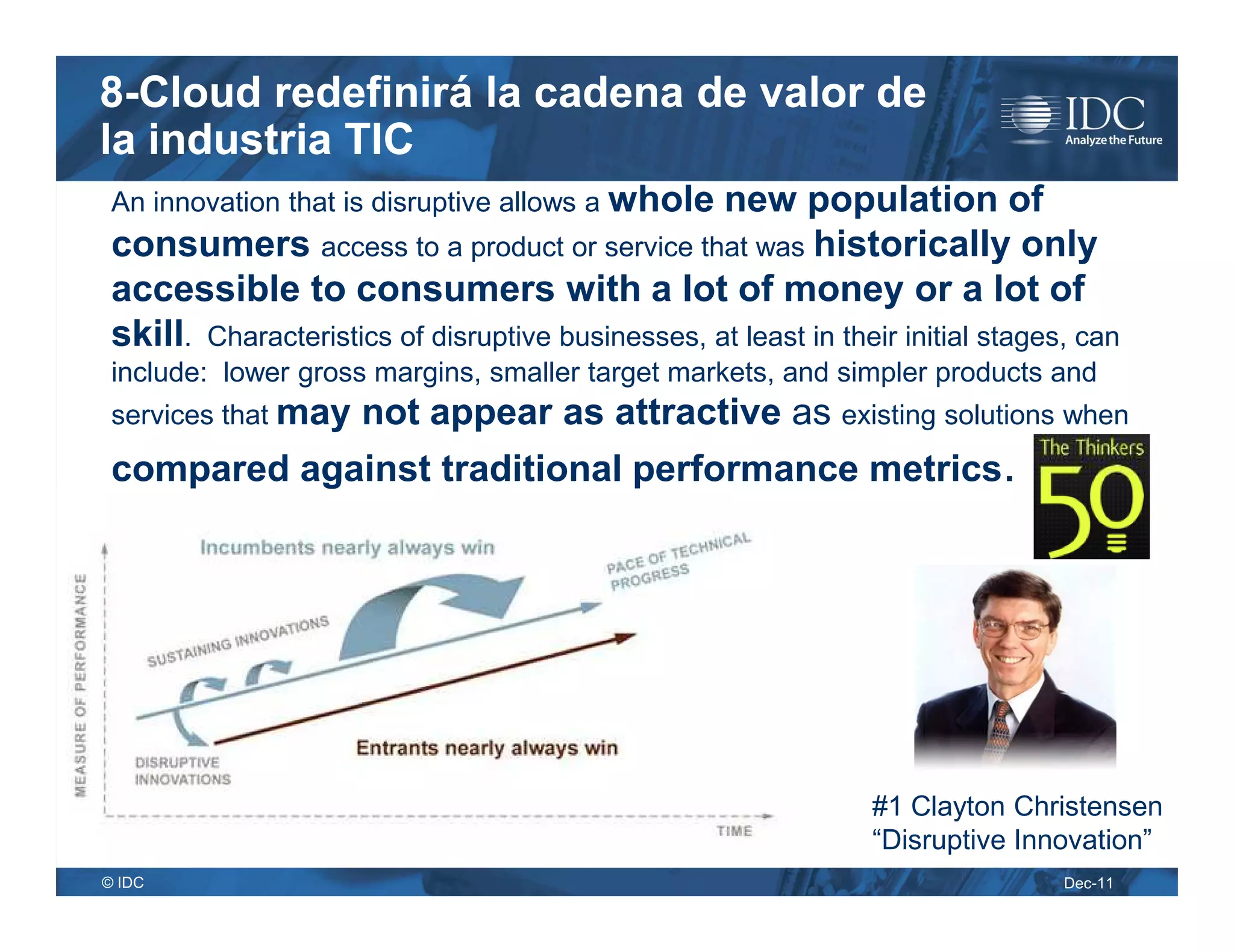 8-Cloud redefinirá la cadena de valor de
la industria TIC
 An innovation that is disruptive allows a whole   new population of
 consumers access to a product or service that was historically only
 accessible to consumers with a lot of money or a lot of
 skill. Characteristics of disruptive businesses, at least in their initial stages, can
 include: lower gross margins, smaller target markets, and simpler products and
 services that may    not appear as attractive as existing solutions when
 compared against traditional performance metrics.




                                                                 #1 Clayton Christensen
                                                                 “Disruptive Innovation”
© IDC                                                                             Dec-11
 