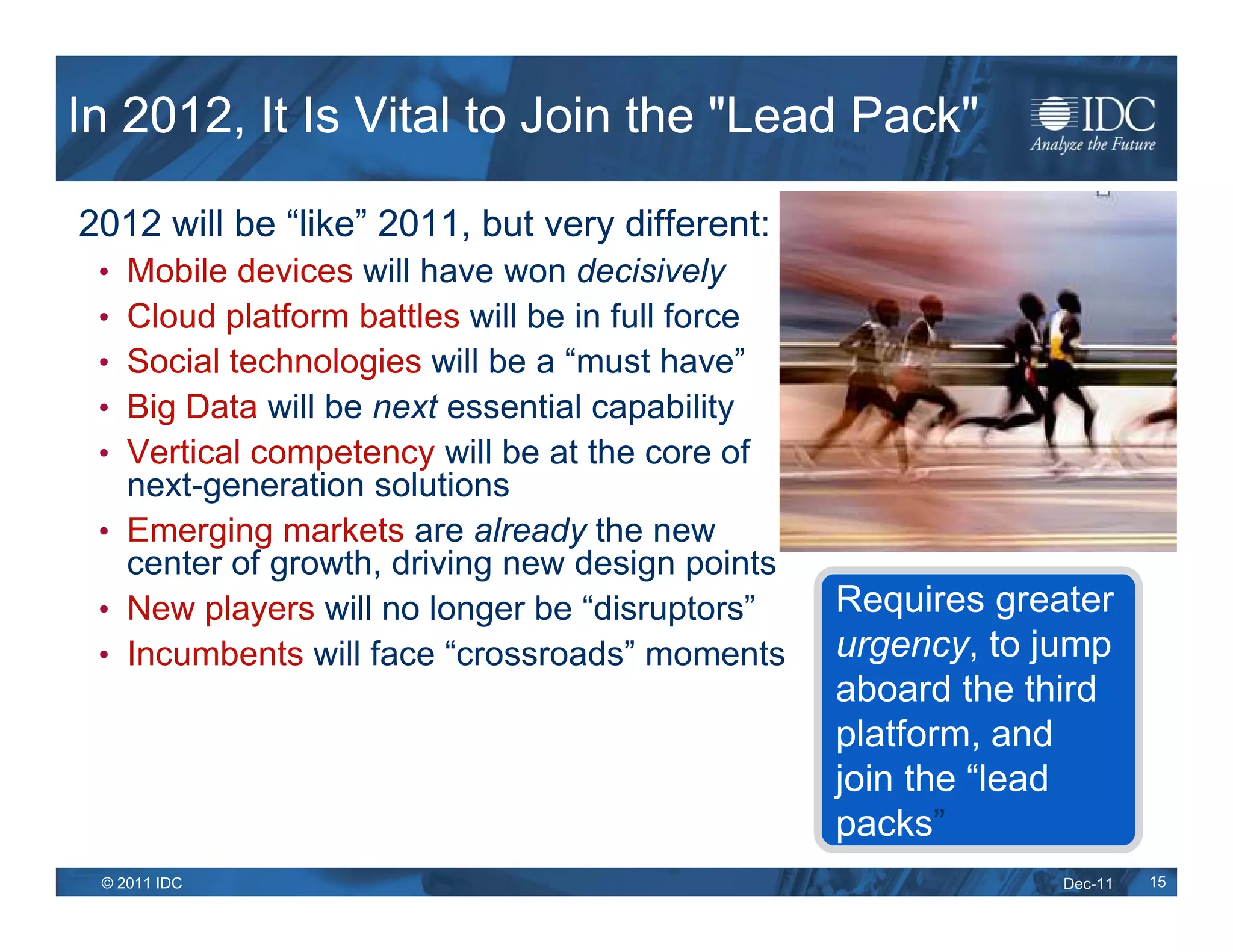 In 2012, It Is Vital to Join the "Lead Pack"

2012 will be “like” 2011, but very different:
 • Mobile devices will have won decisively
 • Cloud platform battles will be in full force
 • Social technologies will be a “must have”
 • Big Data will be next essential capability
 • Vertical competency will be at the core of
   next-generation solutions
 • Emerging markets are already the new
   center of growth, driving new design points
 • New players will no longer be “disruptors”     Requires greater
 • Incumbents will face “crossroads” moments      urgency, to jump
                                                  aboard the third
                                                  platform, and
                                                  join the “lead
                                                  packs”
   IDC
 © 2011 IDC                                                    Dec-11   15
 