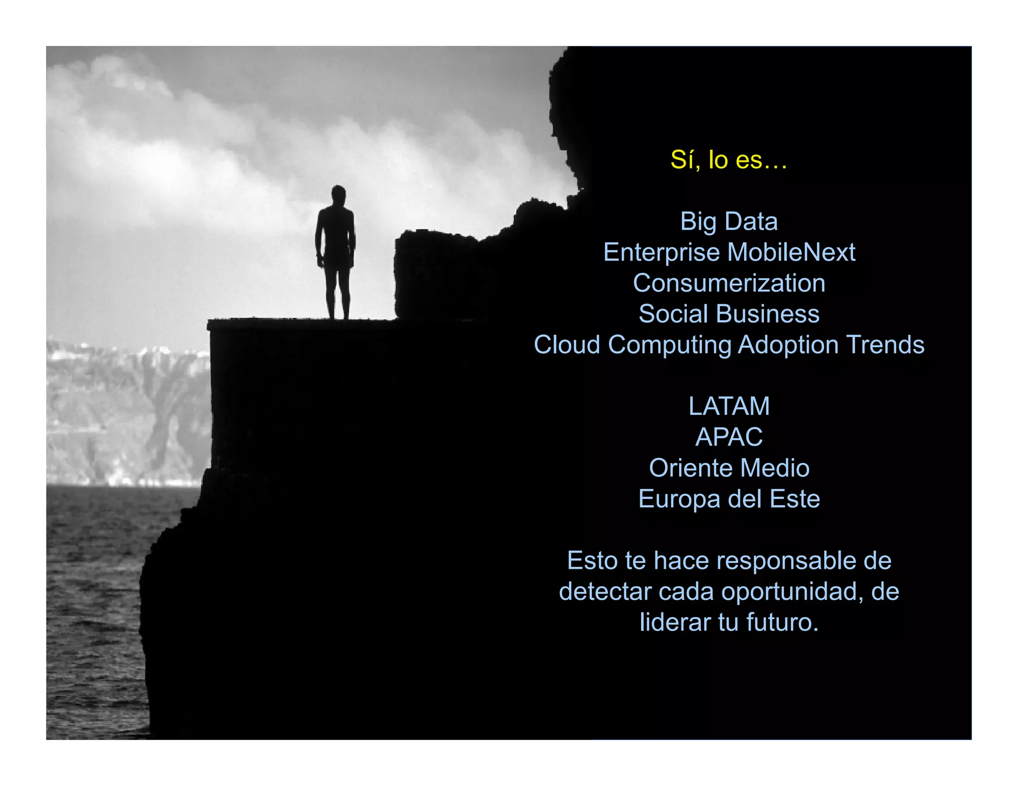 Sí, lo es…

                   Big Data
             Enterprise MobileNext
               Consumerization
                Social Business
        Cloud Computing Adoption Trends

                    LATAM
                     APAC
                 Oriente Medio
                Europa del Este

           Esto te hace responsable de
          detectar cada oportunidad, de
                  liderar tu futuro.


© IDC                                Dec-11
 