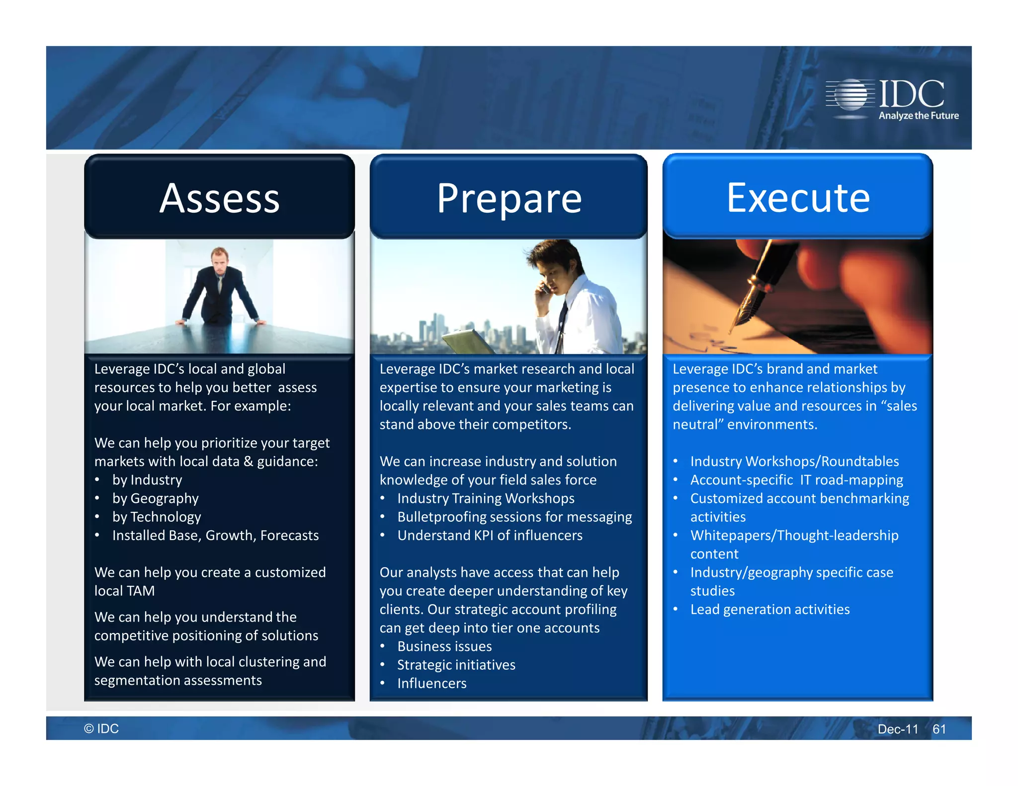 Assess                                  Prepare                                    Execute


 Leverage IDC’s local and global          Leverage IDC’s market research and local    Leverage IDC’s brand and market
 resources to help you better assess      expertise to ensure your marketing is       presence to enhance relationships by
 your local market. For example:          locally relevant and your sales teams can   delivering value and resources in “sales
                                          stand above their competitors.              neutral” environments.
 We can help you prioritize your target
 markets with local data & guidance:      We can increase industry and solution       • Industry Workshops/Roundtables
 • by Industry                            knowledge of your field sales force         • Account-specific IT road-mapping
 • by Geography                           • Industry Training Workshops               • Customized account benchmarking
 • by Technology                          • Bulletproofing sessions for messaging       activities
 • Installed Base, Growth, Forecasts      • Understand KPI of influencers             • Whitepapers/Thought-leadership
                                                                                        content
 We can help you create a customized      Our analysts have access that can help      • Industry/geography specific case
 local TAM                                you create deeper understanding of key        studies
                                          clients. Our strategic account profiling    • Lead generation activities
 We can help you understand the
 competitive positioning of solutions     can get deep into tier one accounts
                                          • Business issues
 We can help with local clustering and    • Strategic initiatives
 segmentation assessments                 • Influencers

© IDC                                                                                                                  Dec-11    61
 
