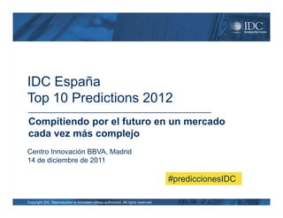 IDC España
Top 10 Predictions 2012
Compitiendo por el futuro en un mercado
cada vez más complejo
Centro Innovación BBVA, Madrid
14 de diciembre de 2011

                                                                                   #prediccionesIDC

Copyright IDC. Reproduction is forbidden unless authorized. All rights reserved.
 