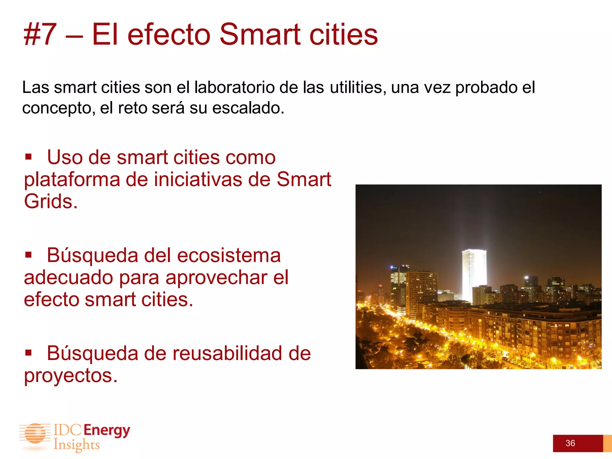 #7 – El efecto Smart cities
Las smart cities son el laboratorio de las utilities, una vez probado el
concepto, el reto será su escalado.

 Uso de smart cities como
plataforma de iniciativas de Smart
Grids.

 Búsqueda del ecosistema
adecuado para aprovechar el
efecto smart cities.

 Búsqueda de reusabilidad de
proyectos.


                                                                           36
 