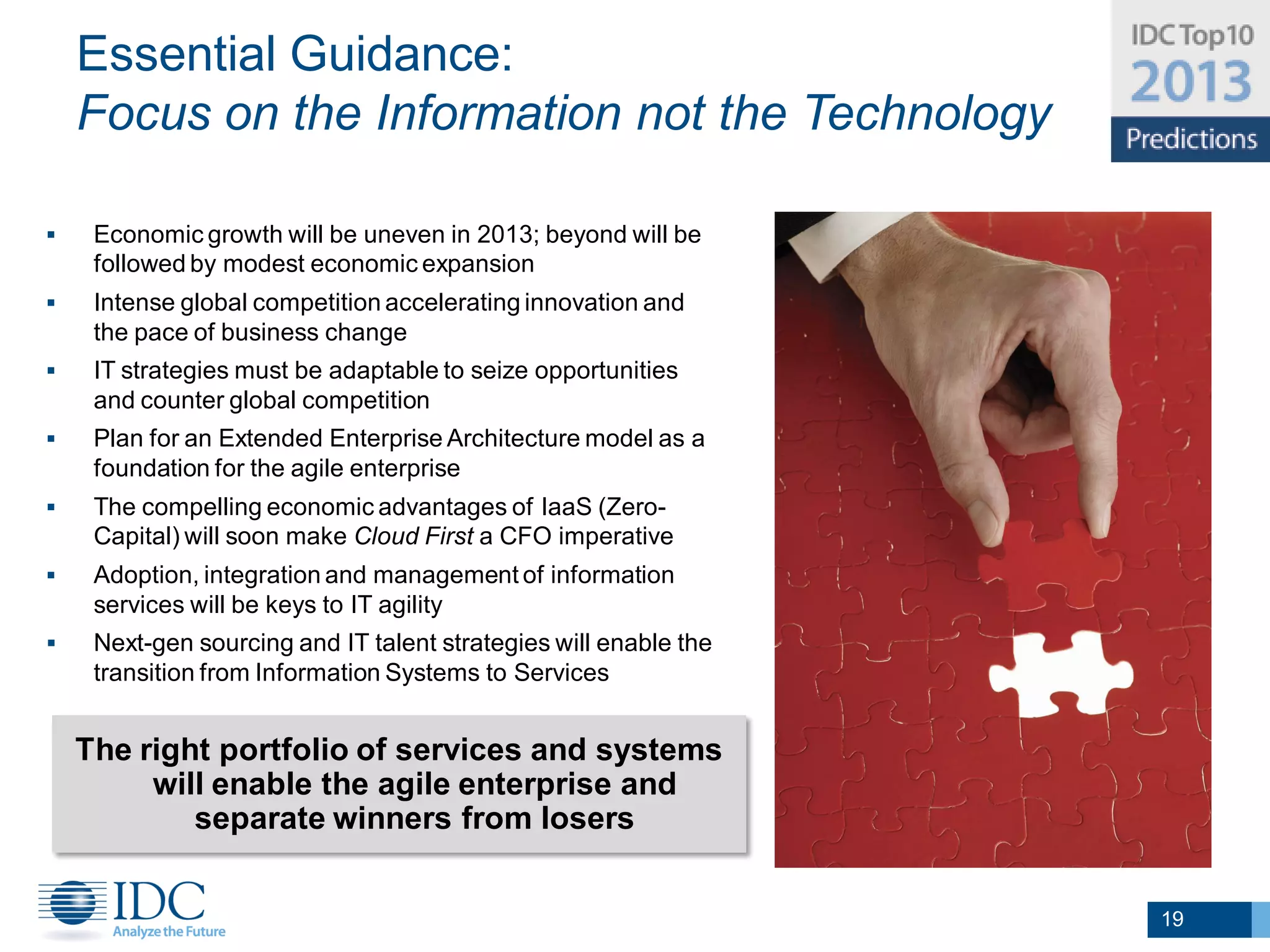 Essential Guidance:
    Focus on the Information not the Technology

    Economic growth will be uneven in 2013; beyond will be
     followed by modest economic expansion
    Intense global competition accelerating innovation and
     the pace of business change                                  Adapt and Thrive!
    IT strategies must be adaptable to seize opportunities
     and counter global competition
    Plan for an Extended Enterprise Architecture model as a
     foundation for the agile enterprise
    The compelling economic advantages of IaaS (Zero-
     Capital) will soon make Cloud First a CFO imperative
    Adoption, integration and management of information
     services will be keys to IT agility
    Next-gen sourcing and IT talent strategies will enable the
     transition from Information Systems to Services


    The right portfolio of services and systems
         will enable the agile enterprise and
            separate winners from losers


                                                                                      19
 