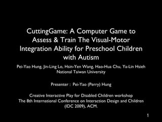CuttingGame: A Computer Game to
     Assess & Train The Visual-Motor
 Integration Ability for Preschool Children
                with Autism	

Pei-Yao Hung, Jin-Ling Lo, Hsin-Yen Wang, Hao-Hua Chu, Ya-Lin Hsieh	

                      National Taiwan University	

                                  	

                  Presenter : Pei-Yao (Perry) Hung	

                                  	

     Creative Interactive Play for Disabled Children workshop	

The 8th International Conference on Interaction Design and Children
                         (IDC 2009), ACM.	

 