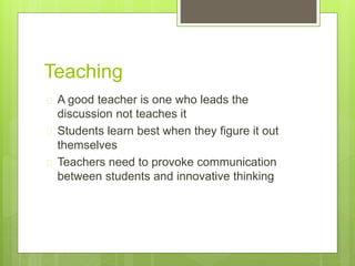 Teaching
 A good teacher is one who leads the
discussion not teaches it
 Students learn best when they figure it out
themselves
 Teachers need to provoke communication
between students and innovative thinking
 