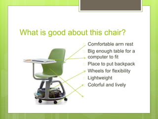 What is good about this chair?
 Comfortable arm rest
 Big enough table for a
computer to fit
 Place to put backpack
 Wheels for flexibility
 Lightweight
 Colorful and lively
 