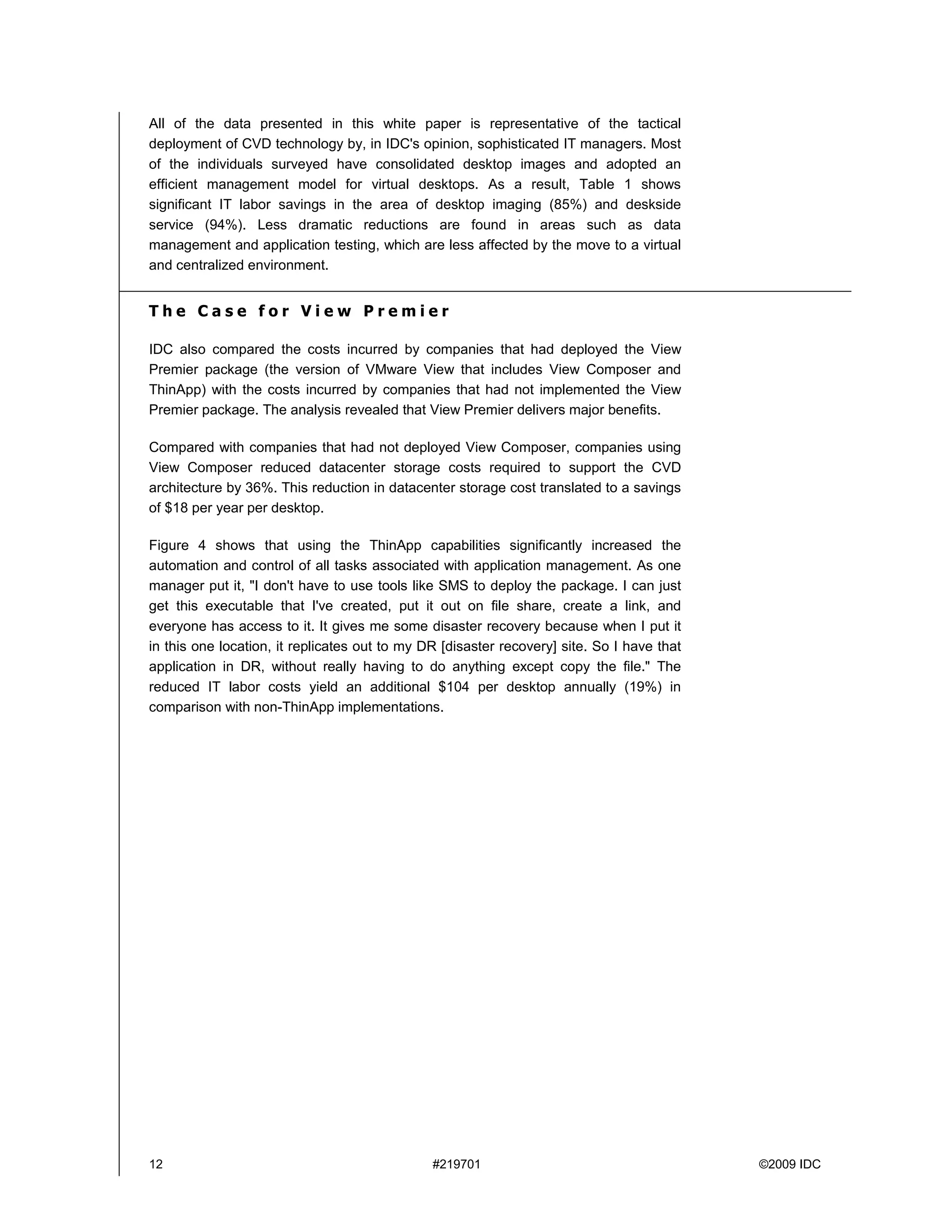 All of the data presented in this white paper is representative of the tactical
deployment of CVD technology by, in IDC's opinion, sophisticated IT managers. Most
of the individuals surveyed have consolidated desktop images and adopted an
efficient management model for virtual desktops. As a result, Table 1 shows
significant IT labor savings in the area of desktop imaging (85%) and deskside
service (94%). Less dramatic reductions are found in areas such as data
management and application testing, which are less affected by the move to a virtual
and centralized environment.


The Case for View Premier

IDC also compared the costs incurred by companies that had deployed the View
Premier package (the version of VMware View that includes View Composer and
ThinApp) with the costs incurred by companies that had not implemented the View
Premier package. The analysis revealed that View Premier delivers major benefits.

Compared with companies that had not deployed View Composer, companies using
View Composer reduced datacenter storage costs required to support the CVD
architecture by 36%. This reduction in datacenter storage cost translated to a savings
of $18 per year per desktop.

Figure 4 shows that using the ThinApp capabilities significantly increased the
automation and control of all tasks associated with application management. As one
manager put it, "I don't have to use tools like SMS to deploy the package. I can just
get this executable that I've created, put it out on file share, create a link, and
everyone has access to it. It gives me some disaster recovery because when I put it
in this one location, it replicates out to my DR [disaster recovery] site. So I have that
application in DR, without really having to do anything except copy the file." The
reduced IT labor costs yield an additional $104 per desktop annually (19%) in
comparison with non-ThinApp implementations.




12                                             #219701                                      ©2009 IDC
 