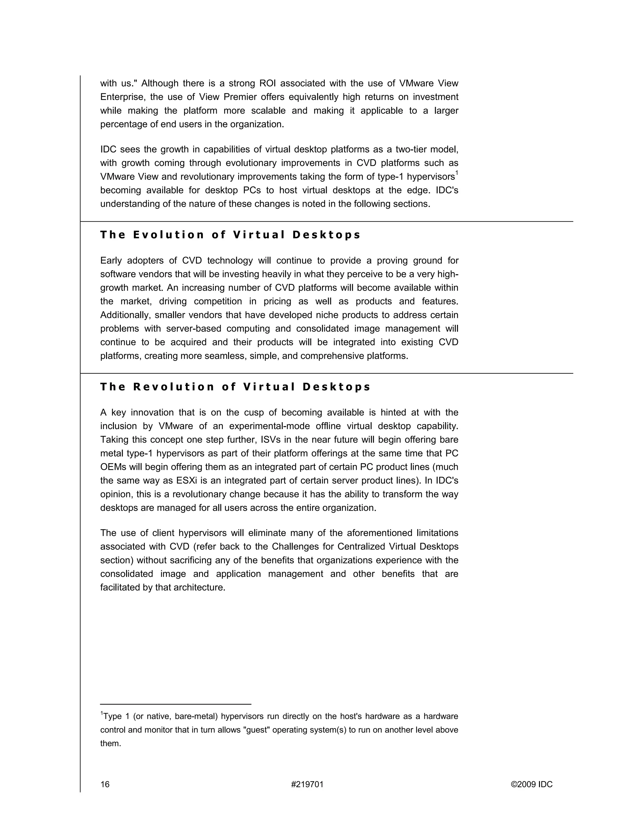 with us." Although there is a strong ROI associated with the use of VMware View
Enterprise, the use of View Premier offers equivalently high returns on investment
while making the platform more scalable and making it applicable to a larger
percentage of end users in the organization.

IDC sees the growth in capabilities of virtual desktop platforms as a two-tier model,
with growth coming through evolutionary improvements in CVD platforms such as
                                                                                    1
VMware View and revolutionary improvements taking the form of type-1 hypervisors
becoming available for desktop PCs to host virtual desktops at the edge. IDC's
understanding of the nature of these changes is noted in the following sections.


The Evolution of Virtual Desktops

Early adopters of CVD technology will continue to provide a proving ground for
software vendors that will be investing heavily in what they perceive to be a very high-
growth market. An increasing number of CVD platforms will become available within
the market, driving competition in pricing as well as products and features.
Additionally, smaller vendors that have developed niche products to address certain
problems with server-based computing and consolidated image management will
continue to be acquired and their products will be integrated into existing CVD
platforms, creating more seamless, simple, and comprehensive platforms.


The Revolution of Virtual Desktops

A key innovation that is on the cusp of becoming available is hinted at with the
inclusion by VMware of an experimental-mode offline virtual desktop capability.
Taking this concept one step further, ISVs in the near future will begin offering bare
metal type-1 hypervisors as part of their platform offerings at the same time that PC
OEMs will begin offering them as an integrated part of certain PC product lines (much
the same way as ESXi is an integrated part of certain server product lines). In IDC's
opinion, this is a revolutionary change because it has the ability to transform the way
desktops are managed for all users across the entire organization.

The use of client hypervisors will eliminate many of the aforementioned limitations
associated with CVD (refer back to the Challenges for Centralized Virtual Desktops
section) without sacrificing any of the benefits that organizations experience with the
consolidated image and application management and other benefits that are
facilitated by that architecture.




1
Type 1 (or native, bare-metal) hypervisors run directly on the host's hardware as a hardware
control and monitor that in turn allows "guest" operating system(s) to run on another level above
them.



16                                                 #219701                                          ©2009 IDC
 