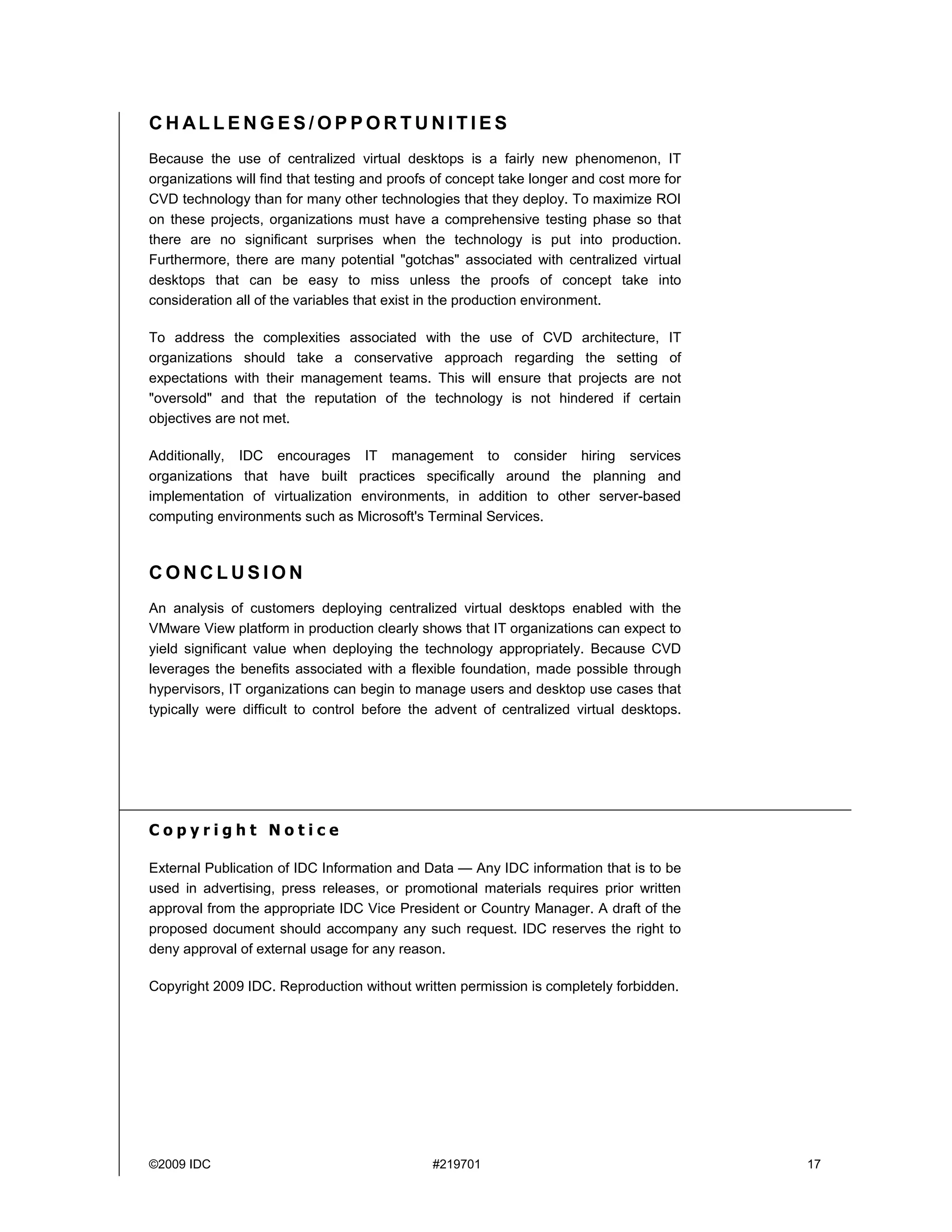 CHALLENGES/OPPORTUNITIES
Because the use of centralized virtual desktops is a fairly new phenomenon, IT
organizations will find that testing and proofs of concept take longer and cost more for
CVD technology than for many other technologies that they deploy. To maximize ROI
on these projects, organizations must have a comprehensive testing phase so that
there are no significant surprises when the technology is put into production.
Furthermore, there are many potential "gotchas" associated with centralized virtual
desktops that can be easy to miss unless the proofs of concept take into
consideration all of the variables that exist in the production environment.

To address the complexities associated with the use of CVD architecture, IT
organizations should take a conservative approach regarding the setting of
expectations with their management teams. This will ensure that projects are not
"oversold" and that the reputation of the technology is not hindered if certain
objectives are not met.

Additionally, IDC encourages IT management to consider hiring services
organizations that have built practices specifically around the planning and
implementation of virtualization environments, in addition to other server-based
computing environments such as Microsoft's Terminal Services.



CONCLUSION
An analysis of customers deploying centralized virtual desktops enabled with the
VMware View platform in production clearly shows that IT organizations can expect to
yield significant value when deploying the technology appropriately. Because CVD
leverages the benefits associated with a flexible foundation, made possible through
hypervisors, IT organizations can begin to manage users and desktop use cases that
typically were difficult to control before the advent of centralized virtual desktops.




Copyright Notice

External Publication of IDC Information and Data — Any IDC information that is to be
used in advertising, press releases, or promotional materials requires prior written
approval from the appropriate IDC Vice President or Country Manager. A draft of the
proposed document should accompany any such request. IDC reserves the right to
deny approval of external usage for any reason.

Copyright 2009 IDC. Reproduction without written permission is completely forbidden.




©2009 IDC                                     #219701                                      17
 