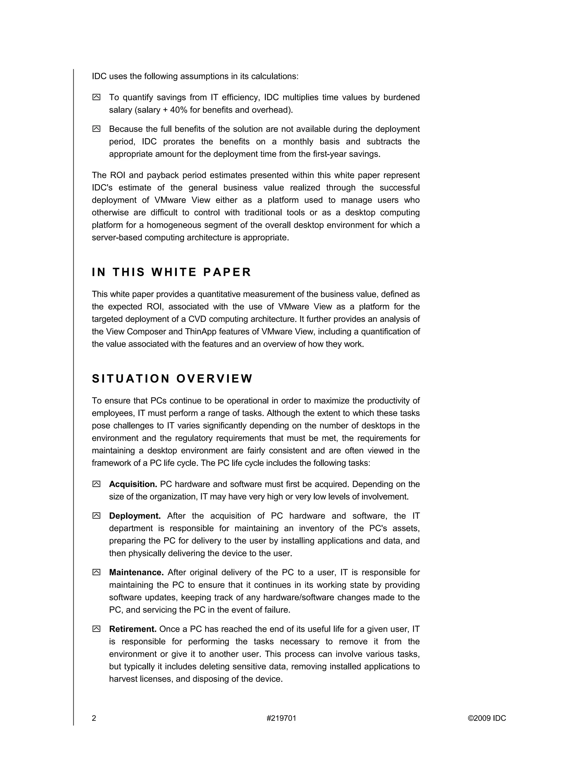 IDC uses the following assumptions in its calculations:

    To quantify savings from IT efficiency, IDC multiplies time values by burdened
    salary (salary + 40% for benefits and overhead).

    Because the full benefits of the solution are not available during the deployment
    period, IDC prorates the benefits on a monthly basis and subtracts the
    appropriate amount for the deployment time from the first-year savings.

The ROI and payback period estimates presented within this white paper represent
IDC's estimate of the general business value realized through the successful
deployment of VMware View either as a platform used to manage users who
otherwise are difficult to control with traditional tools or as a desktop computing
platform for a homogeneous segment of the overall desktop environment for which a
server-based computing architecture is appropriate.



IN THIS WHITE P APER
This white paper provides a quantitative measurement of the business value, defined as
the expected ROI, associated with the use of VMware View as a platform for the
targeted deployment of a CVD computing architecture. It further provides an analysis of
the View Composer and ThinApp features of VMware View, including a quantification of
the value associated with the features and an overview of how they work.



SITUATION OVERVIEW
To ensure that PCs continue to be operational in order to maximize the productivity of
employees, IT must perform a range of tasks. Although the extent to which these tasks
pose challenges to IT varies significantly depending on the number of desktops in the
environment and the regulatory requirements that must be met, the requirements for
maintaining a desktop environment are fairly consistent and are often viewed in the
framework of a PC life cycle. The PC life cycle includes the following tasks:

    Acquisition. PC hardware and software must first be acquired. Depending on the
    size of the organization, IT may have very high or very low levels of involvement.

    Deployment. After the acquisition of PC hardware and software, the IT
    department is responsible for maintaining an inventory of the PC's assets,
    preparing the PC for delivery to the user by installing applications and data, and
    then physically delivering the device to the user.

    Maintenance. After original delivery of the PC to a user, IT is responsible for
    maintaining the PC to ensure that it continues in its working state by providing
    software updates, keeping track of any hardware/software changes made to the
    PC, and servicing the PC in the event of failure.

    Retirement. Once a PC has reached the end of its useful life for a given user, IT
    is responsible for performing the tasks necessary to remove it from the
    environment or give it to another user. This process can involve various tasks,
    but typically it includes deleting sensitive data, removing installed applications to
    harvest licenses, and disposing of the device.



2                                              #219701                                      ©2009 IDC
 