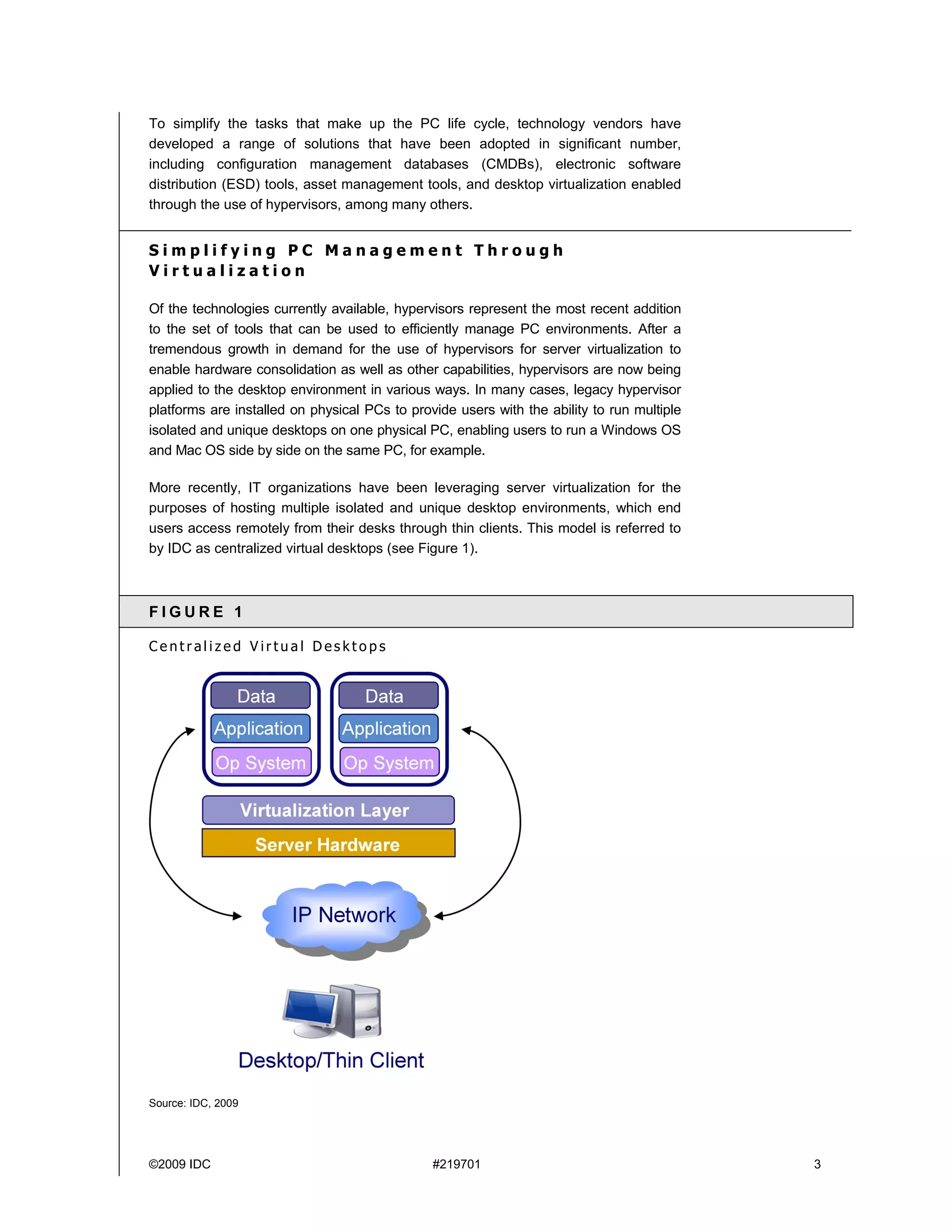 To simplify the tasks that make up the PC life cycle, technology vendors have
developed a range of solutions that have been adopted in significant number,
including configuration management databases (CMDBs), electronic software
distribution (ESD) tools, asset management tools, and desktop virtualization enabled
through the use of hypervisors, among many others.


Simplifying PC Management Through
Virtualization

Of the technologies currently available, hypervisors represent the most recent addition
to the set of tools that can be used to efficiently manage PC environments. After a
tremendous growth in demand for the use of hypervisors for server virtualization to
enable hardware consolidation as well as other capabilities, hypervisors are now being
applied to the desktop environment in various ways. In many cases, legacy hypervisor
platforms are installed on physical PCs to provide users with the ability to run multiple
isolated and unique desktops on one physical PC, enabling users to run a Windows OS
and Mac OS side by side on the same PC, for example.

More recently, IT organizations have been leveraging server virtualization for the
purposes of hosting multiple isolated and unique desktop environments, which end
users access remotely from their desks through thin clients. This model is referred to
by IDC as centralized virtual desktops (see Figure 1).



FIGURE 1

Centralized Virtual Desktops




Source: IDC, 2009




©2009 IDC                                      #219701                                      3
 