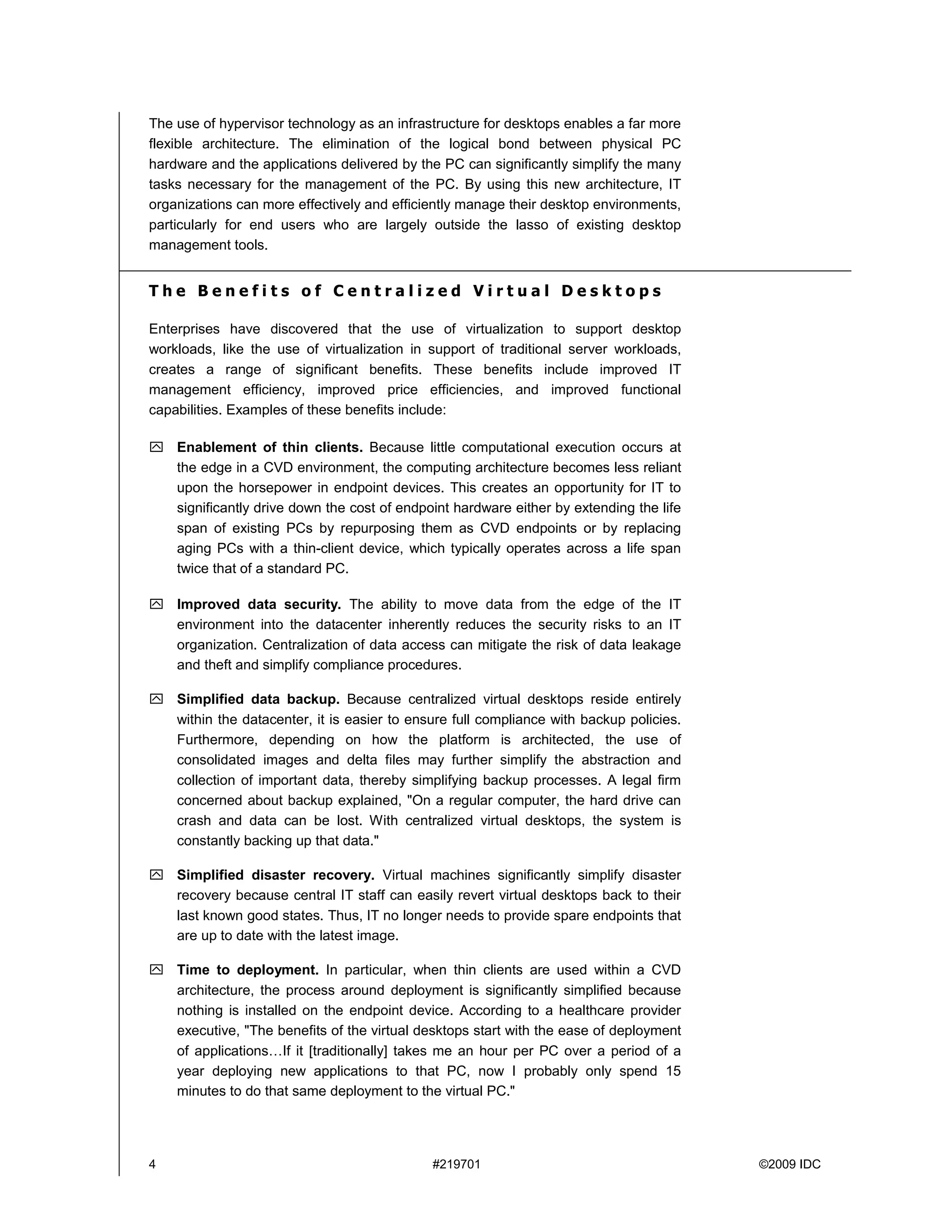 The use of hypervisor technology as an infrastructure for desktops enables a far more
flexible architecture. The elimination of the logical bond between physical PC
hardware and the applications delivered by the PC can significantly simplify the many
tasks necessary for the management of the PC. By using this new architecture, IT
organizations can more effectively and efficiently manage their desktop environments,
particularly for end users who are largely outside the lasso of existing desktop
management tools.


The Benefits of Centralized Virtual Desktops

Enterprises have discovered that the use of virtualization to support desktop
workloads, like the use of virtualization in support of traditional server workloads,
creates a range of significant benefits. These benefits include improved IT
management efficiency, improved price efficiencies, and improved functional
capabilities. Examples of these benefits include:

    Enablement of thin clients. Because little computational execution occurs at
    the edge in a CVD environment, the computing architecture becomes less reliant
    upon the horsepower in endpoint devices. This creates an opportunity for IT to
    significantly drive down the cost of endpoint hardware either by extending the life
    span of existing PCs by repurposing them as CVD endpoints or by replacing
    aging PCs with a thin-client device, which typically operates across a life span
    twice that of a standard PC.

    Improved data security. The ability to move data from the edge of the IT
    environment into the datacenter inherently reduces the security risks to an IT
    organization. Centralization of data access can mitigate the risk of data leakage
    and theft and simplify compliance procedures.

    Simplified data backup. Because centralized virtual desktops reside entirely
    within the datacenter, it is easier to ensure full compliance with backup policies.
    Furthermore, depending on how the platform is architected, the use of
    consolidated images and delta files may further simplify the abstraction and
    collection of important data, thereby simplifying backup processes. A legal firm
    concerned about backup explained, "On a regular computer, the hard drive can
    crash and data can be lost. With centralized virtual desktops, the system is
    constantly backing up that data."

    Simplified disaster recovery. Virtual machines significantly simplify disaster
    recovery because central IT staff can easily revert virtual desktops back to their
    last known good states. Thus, IT no longer needs to provide spare endpoints that
    are up to date with the latest image.

    Time to deployment. In particular, when thin clients are used within a CVD
    architecture, the process around deployment is significantly simplified because
    nothing is installed on the endpoint device. According to a healthcare provider
    executive, "The benefits of the virtual desktops start with the ease of deployment
    of applications…If it [traditionally] takes me an hour per PC over a period of a
    year deploying new applications to that PC, now I probably only spend 15
    minutes to do that same deployment to the virtual PC."




4                                             #219701                                     ©2009 IDC
 